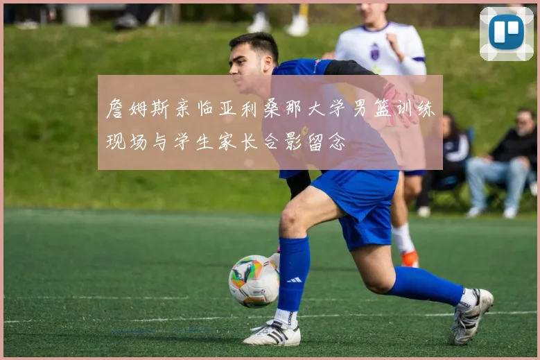 詹姆斯亲临亚利桑那大学男篮训练现场与学生家长合影留念